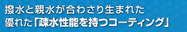 撥水と親水が合わさり生まれた優れた「疎水性能を持つコーティング」 撥水と親水が合わさり生まれた優れた「疎水性能を持つコーティング」